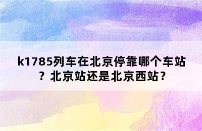 k1785列车在北京停靠哪个车站？北京站还是北京西站？