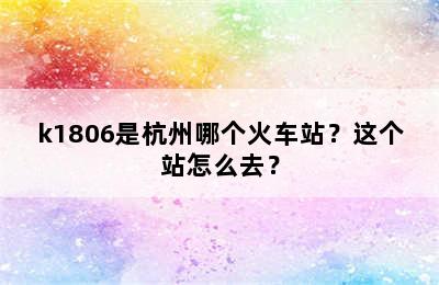 k1806是杭州哪个火车站？这个站怎么去？