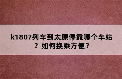 k1807列车到太原停靠哪个车站？如何换乘方便？