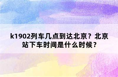 k1902列车几点到达北京？北京站下车时间是什么时候？