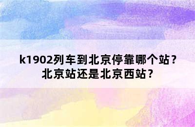 k1902列车到北京停靠哪个站？北京站还是北京西站？