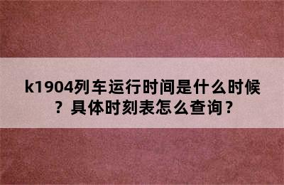 k1904列车运行时间是什么时候？具体时刻表怎么查询？
