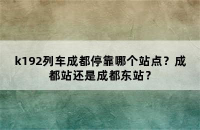 k192列车成都停靠哪个站点？成都站还是成都东站？