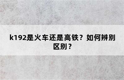 k192是火车还是高铁？如何辨别区别？