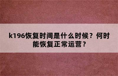 k196恢复时间是什么时候？何时能恢复正常运营？