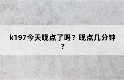 k197今天晚点了吗？晚点几分钟？