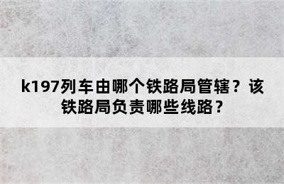 k197列车由哪个铁路局管辖？该铁路局负责哪些线路？