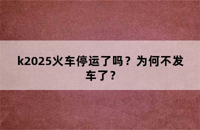 k2025火车停运了吗？为何不发车了？