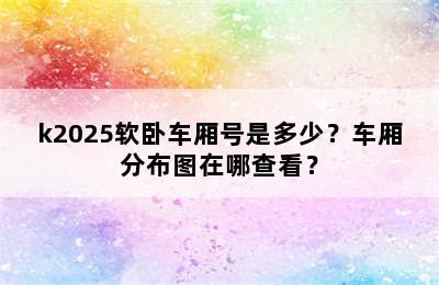 k2025软卧车厢号是多少？车厢分布图在哪查看？