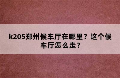k205郑州候车厅在哪里？这个候车厅怎么走？