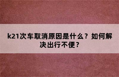 k21次车取消原因是什么？如何解决出行不便？