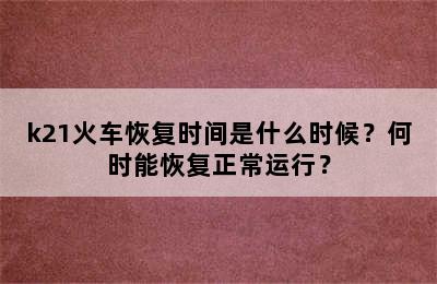k21火车恢复时间是什么时候？何时能恢复正常运行？