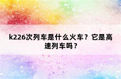 k226次列车是什么火车？它是高速列车吗？
