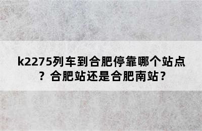 k2275列车到合肥停靠哪个站点？合肥站还是合肥南站？