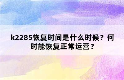 k2285恢复时间是什么时候？何时能恢复正常运营？