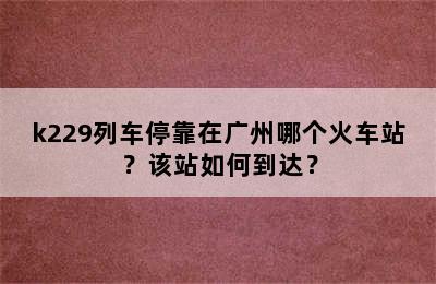 k229列车停靠在广州哪个火车站？该站如何到达？