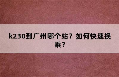k230到广州哪个站？如何快速换乘？