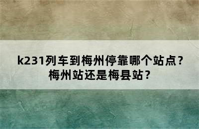 k231列车到梅州停靠哪个站点？梅州站还是梅县站？