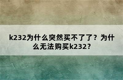 k232为什么突然买不了了？为什么无法购买k232？