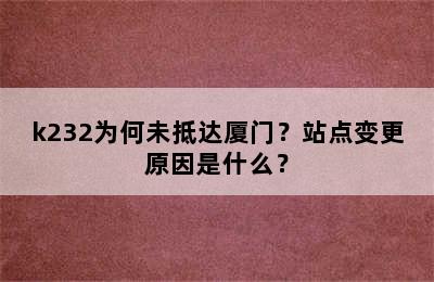 k232为何未抵达厦门？站点变更原因是什么？