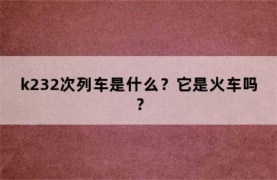 k232次列车是什么？它是火车吗？