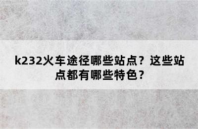 k232火车途径哪些站点？这些站点都有哪些特色？