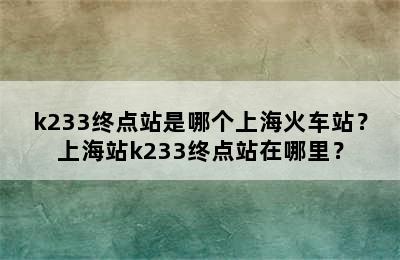 k233终点站是哪个上海火车站？上海站k233终点站在哪里？