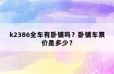 k2386全车有卧铺吗？卧铺车票价是多少？