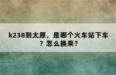 k238到太原，是哪个火车站下车？怎么换乘？