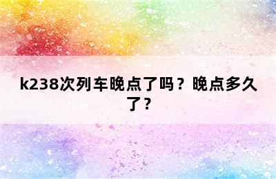 k238次列车晚点了吗？晚点多久了？