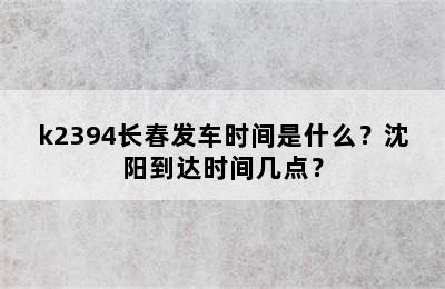 k2394长春发车时间是什么？沈阳到达时间几点？