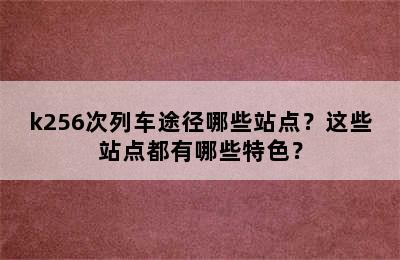k256次列车途径哪些站点？这些站点都有哪些特色？