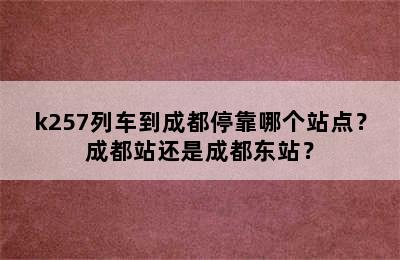 k257列车到成都停靠哪个站点？成都站还是成都东站？