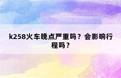 k258火车晚点严重吗？会影响行程吗？