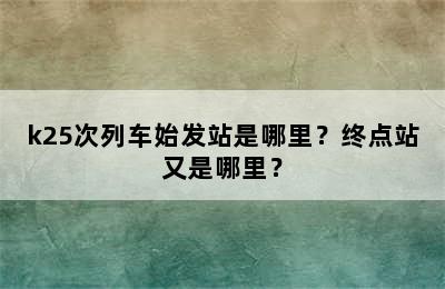 k25次列车始发站是哪里？终点站又是哪里？