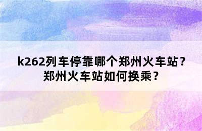 k262列车停靠哪个郑州火车站？郑州火车站如何换乘？