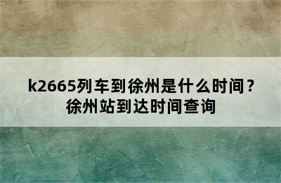 k2665列车到徐州是什么时间？徐州站到达时间查询