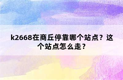 k2668在商丘停靠哪个站点？这个站点怎么走？
