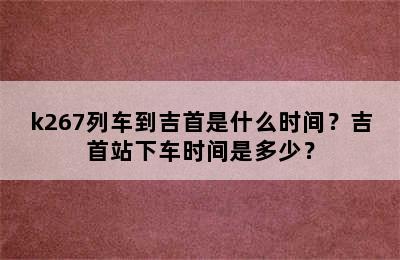 k267列车到吉首是什么时间？吉首站下车时间是多少？