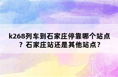 k268列车到石家庄停靠哪个站点？石家庄站还是其他站点？