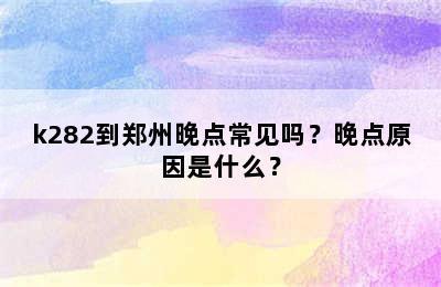 k282到郑州晚点常见吗？晚点原因是什么？