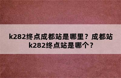 k282终点成都站是哪里？成都站k282终点站是哪个？