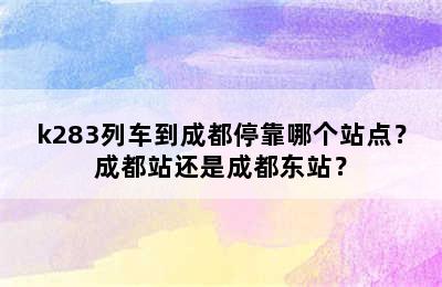 k283列车到成都停靠哪个站点？成都站还是成都东站？