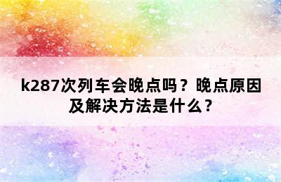 k287次列车会晚点吗？晚点原因及解决方法是什么？