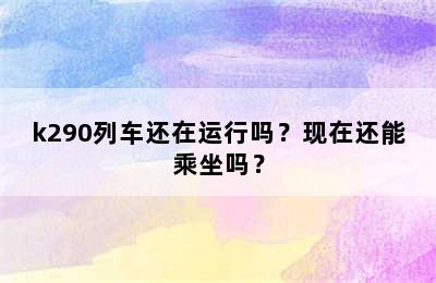 k290列车还在运行吗？现在还能乘坐吗？