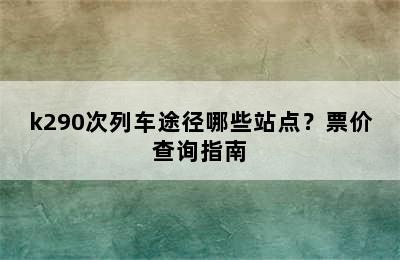 k290次列车途径哪些站点？票价查询指南