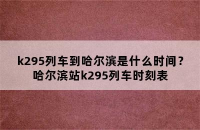 k295列车到哈尔滨是什么时间？哈尔滨站k295列车时刻表