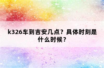 k326车到吉安几点？具体时刻是什么时候？