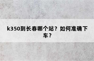 k350到长春哪个站？如何准确下车？
