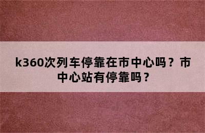 k360次列车停靠在市中心吗？市中心站有停靠吗？